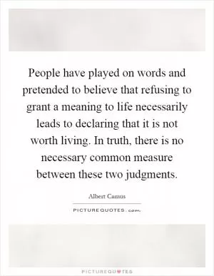 People have played on words and pretended to believe that refusing to grant a meaning to life necessarily leads to declaring that it is not worth living. In truth, there is no necessary common measure between these two judgments Picture Quote #1