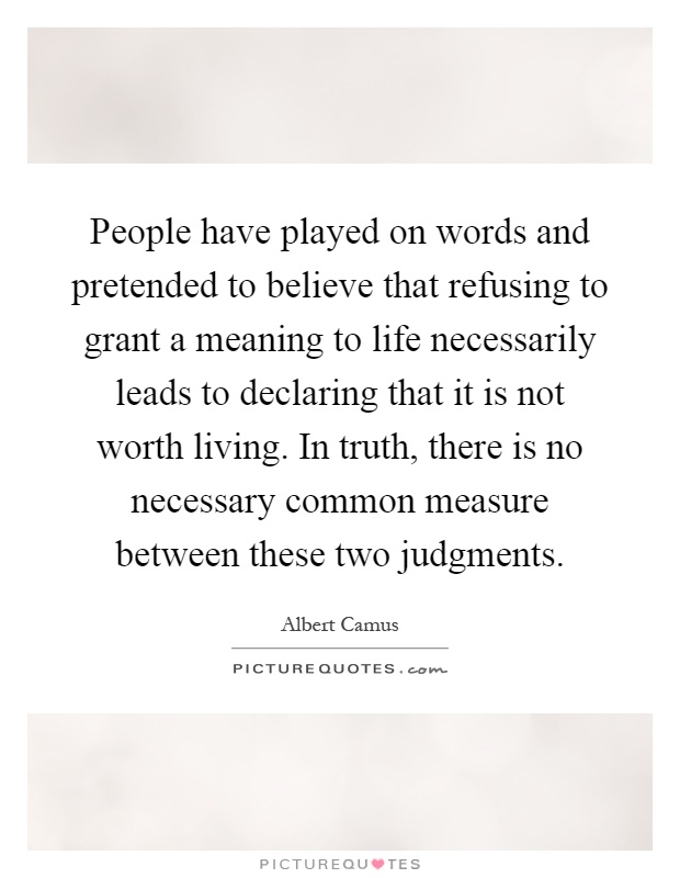 People have played on words and pretended to believe that refusing to grant a meaning to life necessarily leads to declaring that it is not worth living. In truth, there is no necessary common measure between these two judgments Picture Quote #1