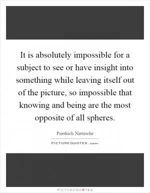 It is absolutely impossible for a subject to see or have insight into something while leaving itself out of the picture, so impossible that knowing and being are the most opposite of all spheres Picture Quote #1