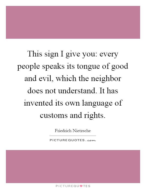 This sign I give you: every people speaks its tongue of good and evil, which the neighbor does not understand. It has invented its own language of customs and rights Picture Quote #1