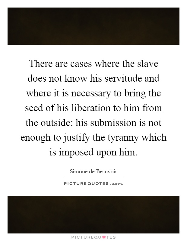 There are cases where the slave does not know his servitude and where it is necessary to bring the seed of his liberation to him from the outside: his submission is not enough to justify the tyranny which is imposed upon him Picture Quote #1