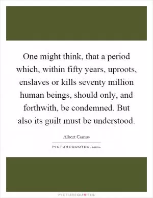 One might think, that a period which, within fifty years, uproots, enslaves or kills seventy million human beings, should only, and forthwith, be condemned. But also its guilt must be understood Picture Quote #1