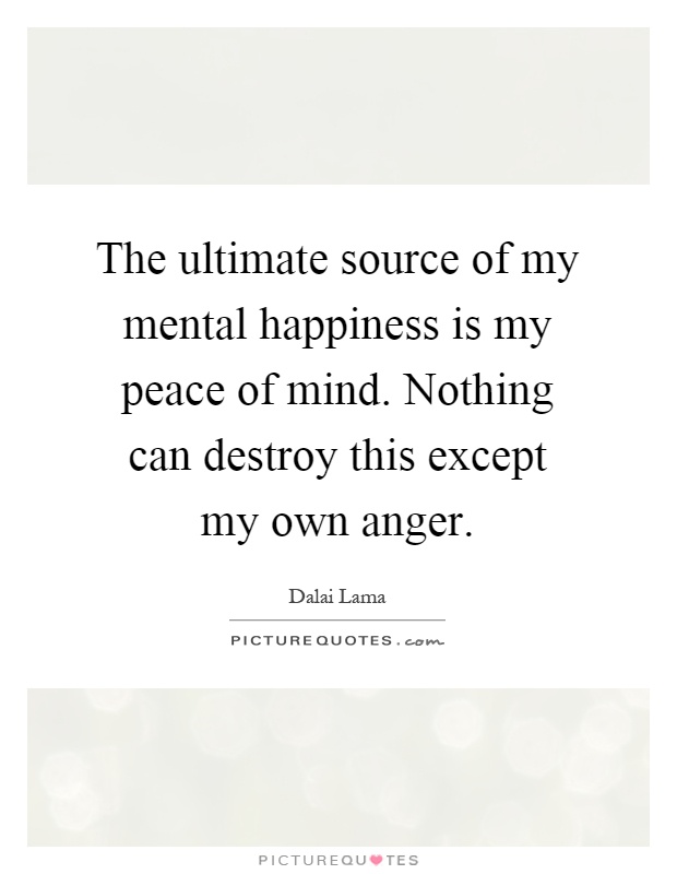 The ultimate source of my mental happiness is my peace of mind. Nothing can destroy this except my own anger Picture Quote #1
