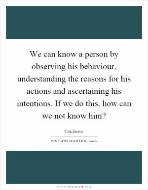 We can know a person by observing his behaviour, understanding the reasons for his actions and ascertaining his intentions. If we do this, how can we not know him? Picture Quote #1