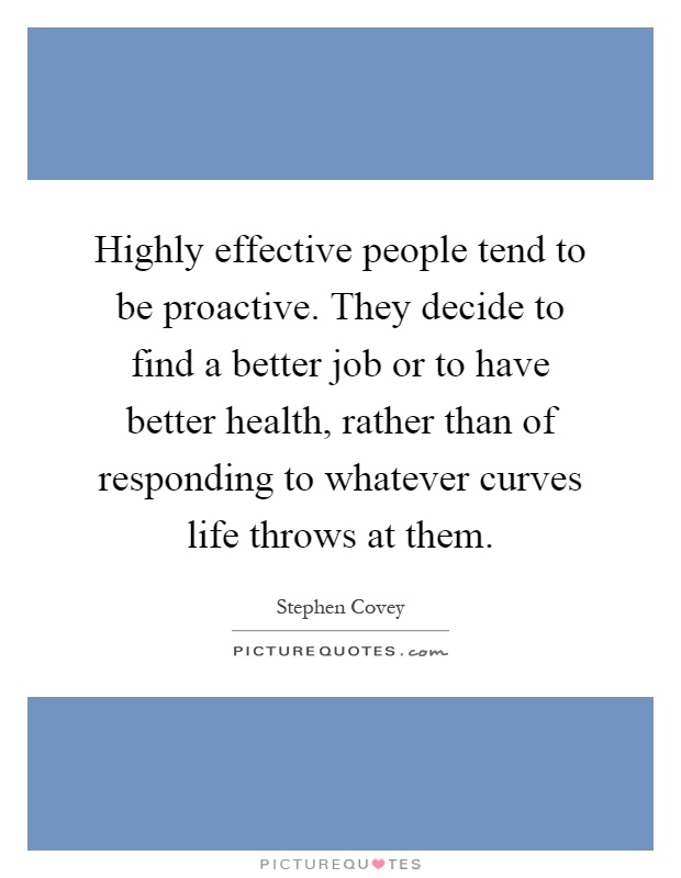 Highly effective people tend to be proactive. They decide to find a better job or to have better health, rather than of responding to whatever curves life throws at them Picture Quote #1