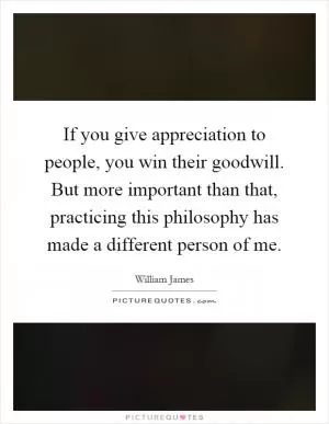 If you give appreciation to people, you win their goodwill. But more important than that, practicing this philosophy has made a different person of me Picture Quote #1