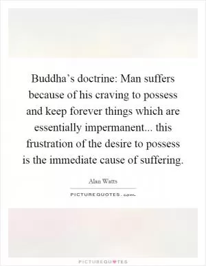 Buddha’s doctrine: Man suffers because of his craving to possess and keep forever things which are essentially impermanent... this frustration of the desire to possess is the immediate cause of suffering Picture Quote #1