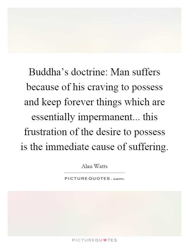 Buddha's doctrine: Man suffers because of his craving to possess and keep forever things which are essentially impermanent... this frustration of the desire to possess is the immediate cause of suffering Picture Quote #1