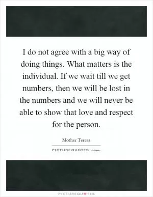 I do not agree with a big way of doing things. What matters is the individual. If we wait till we get numbers, then we will be lost in the numbers and we will never be able to show that love and respect for the person Picture Quote #1