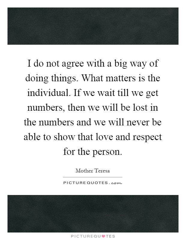 I do not agree with a big way of doing things. What matters is the individual. If we wait till we get numbers, then we will be lost in the numbers and we will never be able to show that love and respect for the person Picture Quote #1