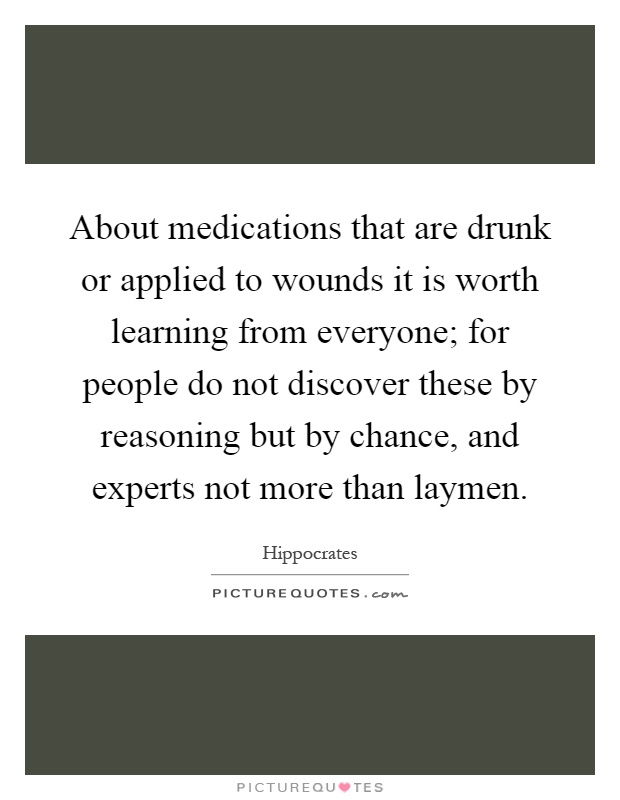 About medications that are drunk or applied to wounds it is worth learning from everyone; for people do not discover these by reasoning but by chance, and experts not more than laymen Picture Quote #1