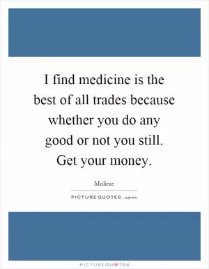 I find medicine is the best of all trades because whether you do any good or not you still. Get your money Picture Quote #1