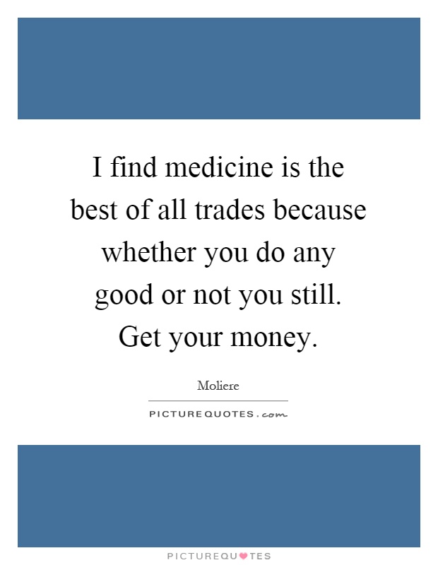 I find medicine is the best of all trades because whether you do any good or not you still. Get your money Picture Quote #1