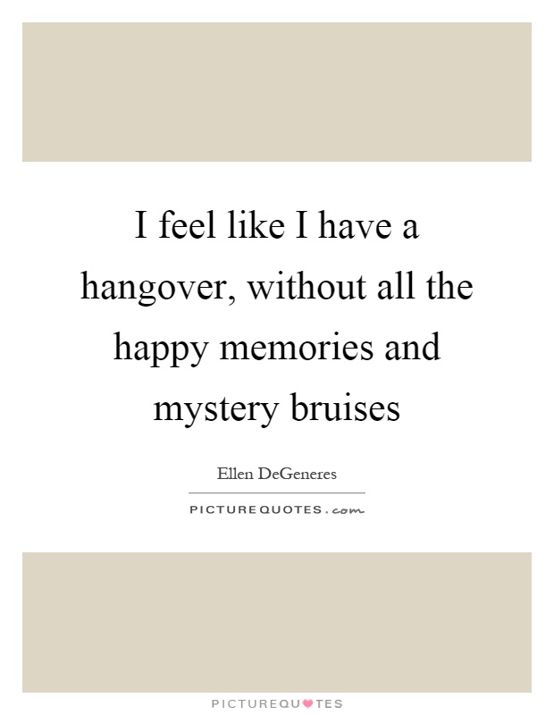 I feel like I have a hangover, without all the happy memories and mystery bruises Picture Quote #1