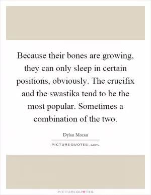 Because their bones are growing, they can only sleep in certain positions, obviously. The crucifix and the swastika tend to be the most popular. Sometimes a combination of the two Picture Quote #1