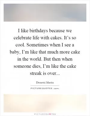 I like birthdays because we celebrate life with cakes. It’s so cool. Sometimes when I see a baby, I’m like that much more cake in the world. But then when someone dies, I’m like the cake streak is over Picture Quote #1