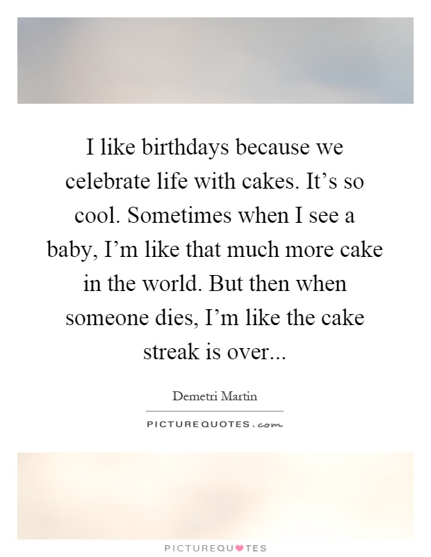 I like birthdays because we celebrate life with cakes. It's so cool. Sometimes when I see a baby, I'm like that much more cake in the world. But then when someone dies, I'm like the cake streak is over Picture Quote #1