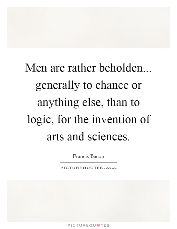 Men are rather beholden... generally to chance or anything else, than to logic, for the invention of arts and sciences Picture Quote #1