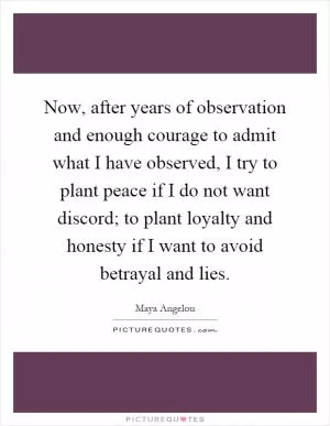 Now, after years of observation and enough courage to admit what I have observed, I try to plant peace if I do not want discord; to plant loyalty and honesty if I want to avoid betrayal and lies Picture Quote #1