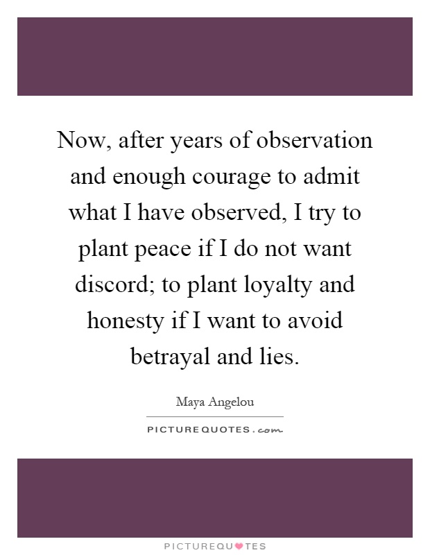 Now, after years of observation and enough courage to admit what I have observed, I try to plant peace if I do not want discord; to plant loyalty and honesty if I want to avoid betrayal and lies Picture Quote #1