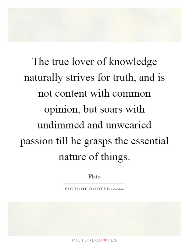 The true lover of knowledge naturally strives for truth, and is not content with common opinion, but soars with undimmed and unwearied passion till he grasps the essential nature of things Picture Quote #1