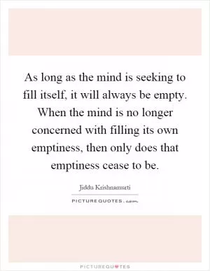 As long as the mind is seeking to fill itself, it will always be empty. When the mind is no longer concerned with filling its own emptiness, then only does that emptiness cease to be Picture Quote #1