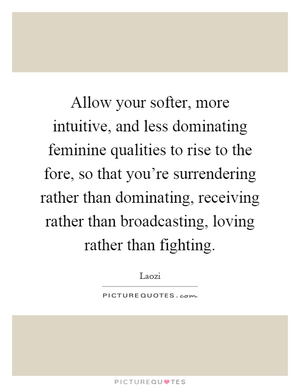 Allow your softer, more intuitive, and less dominating feminine qualities to rise to the fore, so that you're surrendering rather than dominating, receiving rather than broadcasting, loving rather than fighting Picture Quote #1