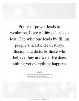 Praise of power leads to weakness; Love of things leads to loss; The wise one leads by filling people’s hearts; He destroys illusion and disturbs those who believe they are wise; He does nothing yet everything happens Picture Quote #1