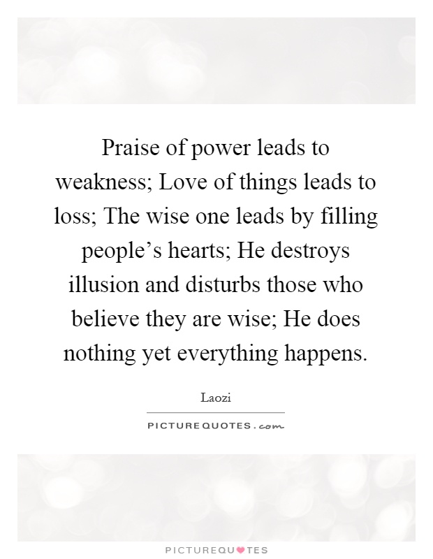 Praise of power leads to weakness; Love of things leads to loss; The wise one leads by filling people's hearts; He destroys illusion and disturbs those who believe they are wise; He does nothing yet everything happens Picture Quote #1