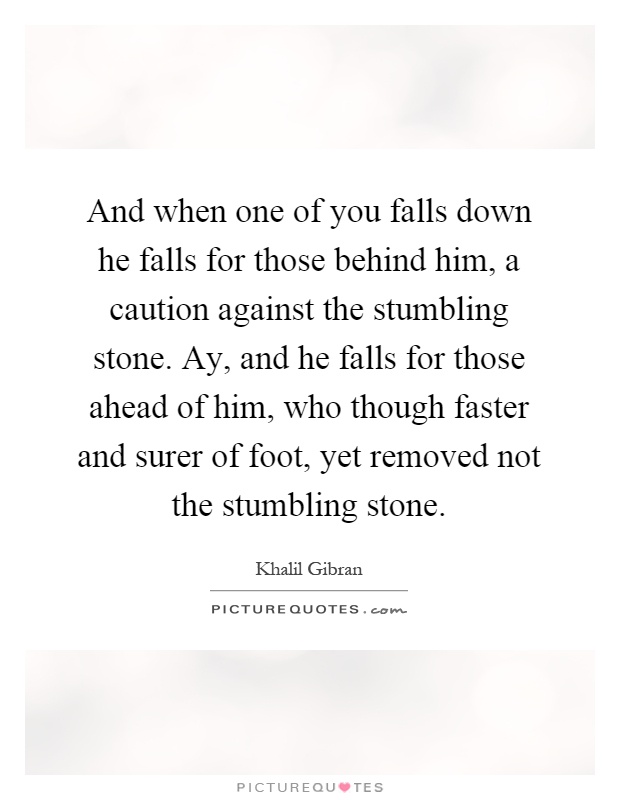And when one of you falls down he falls for those behind him, a caution against the stumbling stone. Ay, and he falls for those ahead of him, who though faster and surer of foot, yet removed not the stumbling stone Picture Quote #1