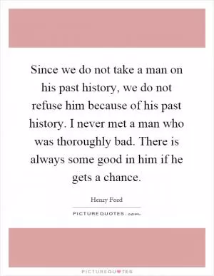 Since we do not take a man on his past history, we do not refuse him because of his past history. I never met a man who was thoroughly bad. There is always some good in him if he gets a chance Picture Quote #1
