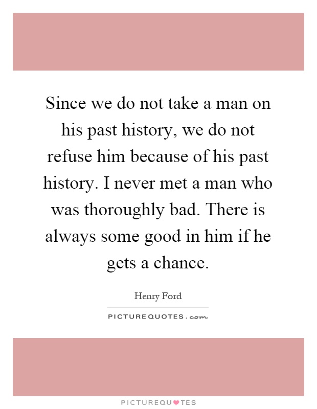 Since we do not take a man on his past history, we do not refuse him because of his past history. I never met a man who was thoroughly bad. There is always some good in him if he gets a chance Picture Quote #1