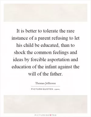 It is better to tolerate the rare instance of a parent refusing to let his child be educated, than to shock the common feelings and ideas by forcible asportation and education of the infant against the will of the father Picture Quote #1