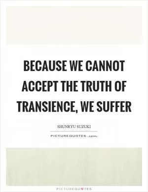Because we cannot accept the truth of transience, we suffer Picture Quote #1