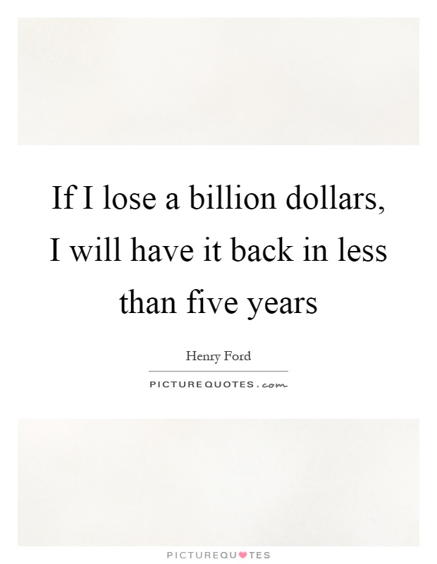 If I lose a billion dollars, I will have it back in less than ...