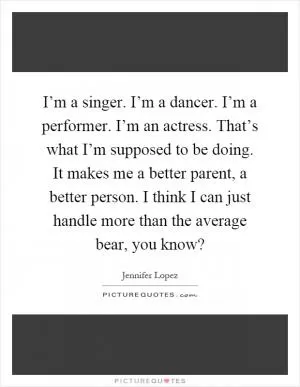 I’m a singer. I’m a dancer. I’m a performer. I’m an actress. That’s what I’m supposed to be doing. It makes me a better parent, a better person. I think I can just handle more than the average bear, you know? Picture Quote #1