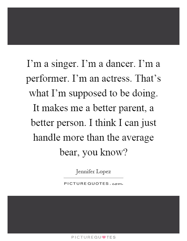 I'm a singer. I'm a dancer. I'm a performer. I'm an actress. That's what I'm supposed to be doing. It makes me a better parent, a better person. I think I can just handle more than the average bear, you know? Picture Quote #1