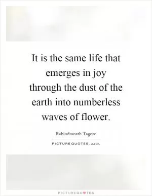 It is the same life that emerges in joy through the dust of the earth into numberless waves of flower Picture Quote #1