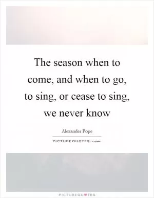 The season when to come, and when to go, to sing, or cease to sing, we never know Picture Quote #1