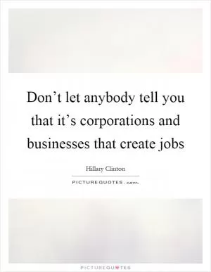 Don’t let anybody tell you that it’s corporations and businesses that create jobs Picture Quote #1