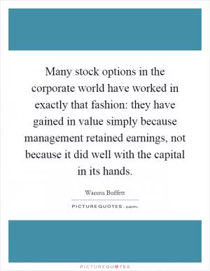 Many stock options in the corporate world have worked in exactly that fashion: they have gained in value simply because management retained earnings, not because it did well with the capital in its hands Picture Quote #1