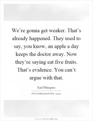 We’re gonna get weaker. That’s already happened. They used to say, you know, an apple a day keeps the doctor away. Now they’re saying eat five fruits. That’s evidence. You can’t argue with that Picture Quote #1