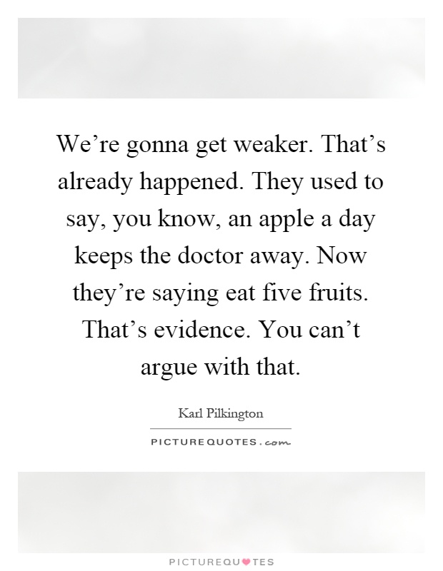 We're gonna get weaker. That's already happened. They used to say, you know, an apple a day keeps the doctor away. Now they're saying eat five fruits. That's evidence. You can't argue with that Picture Quote #1