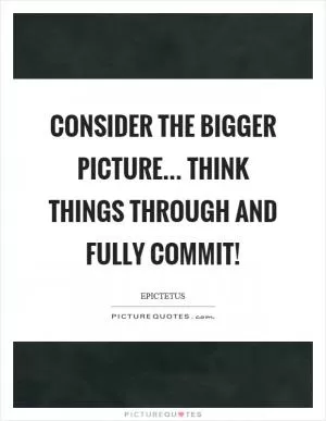 Consider the bigger picture... think things through and fully commit! Picture Quote #1