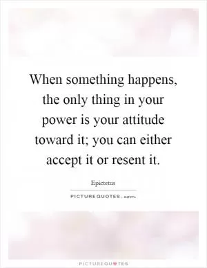 When something happens, the only thing in your power is your attitude toward it; you can either accept it or resent it Picture Quote #1