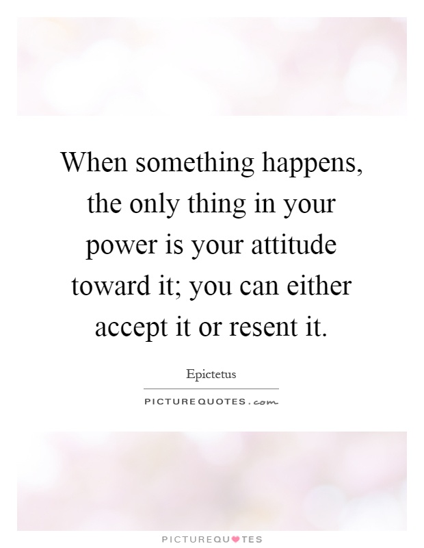 When something happens, the only thing in your power is your attitude toward it; you can either accept it or resent it Picture Quote #1