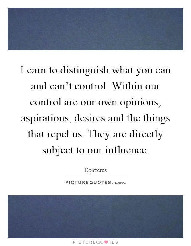 Learn to distinguish what you can and can't control. Within our control are our own opinions, aspirations, desires and the things that repel us. They are directly subject to our influence Picture Quote #1