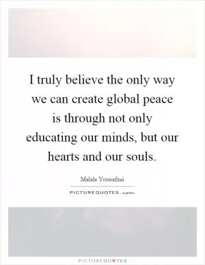 I truly believe the only way we can create global peace is through not only educating our minds, but our hearts and our souls Picture Quote #1