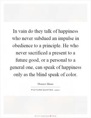 In vain do they talk of happiness who never subdued an impulse in obedience to a principle. He who never sacrificed a present to a future good, or a personal to a general one, can speak of happiness only as the blind speak of color Picture Quote #1