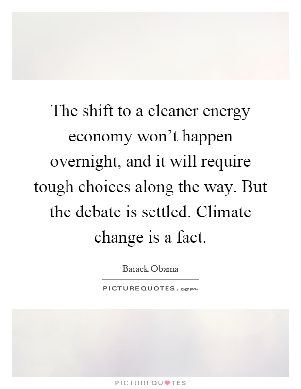 The shift to a cleaner energy economy won't happen overnight, and it will require tough choices along the way. But the debate is settled. Climate change is a fact Picture Quote #1